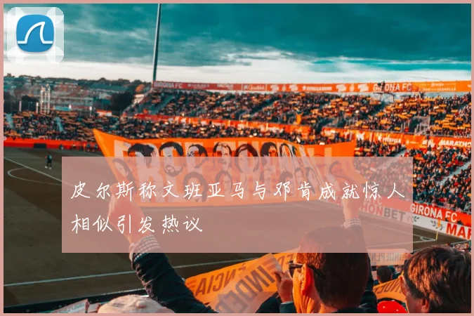 皮尔斯称文班亚马与邓肯成就惊人相似引发热议