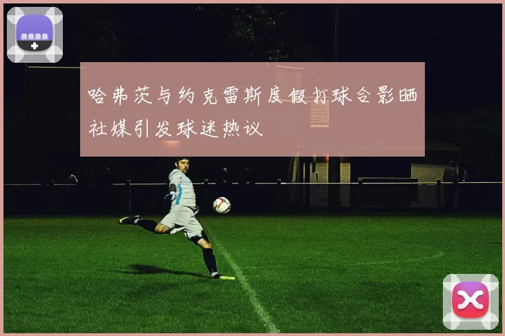 哈弗茨与约克雷斯度假打球合影晒社媒引发球迷热议