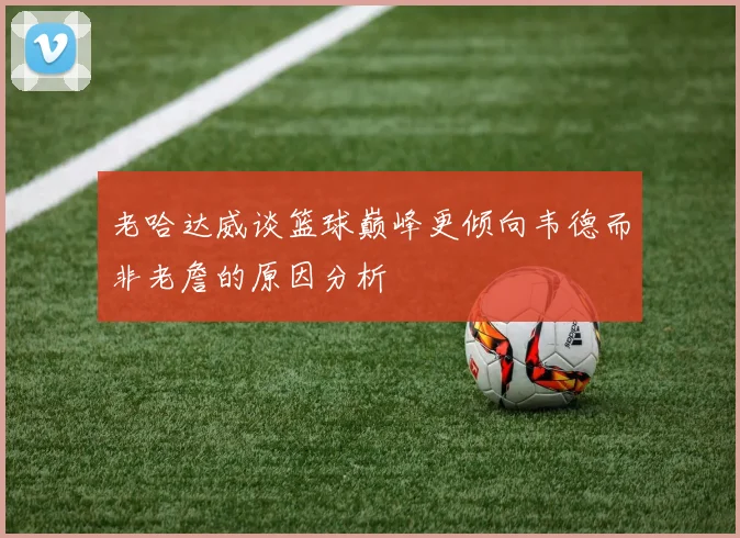 老哈达威谈篮球巅峰更倾向韦德而非老詹的原因分析
