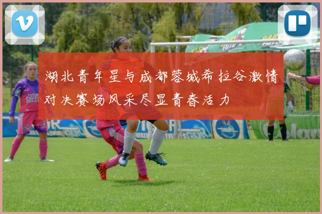 湖北青年星与成都蓉城希拉谷激情对决赛场风采尽显青春活力