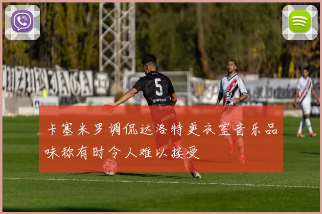 卡塞米罗调侃达洛特更衣室音乐品味称有时令人难以接受