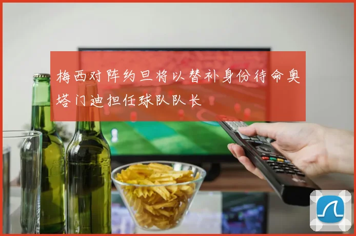 梅西对阵约旦将以替补身份待命奥塔门迪担任球队队长