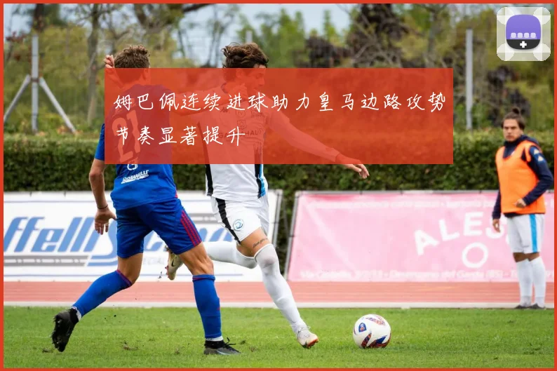 姆巴佩连续进球助力皇马边路攻势节奏显著提升