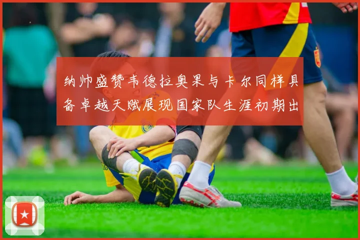 纳帅盛赞韦德拉奥果与卡尔同样具备卓越天赋展现国家队生涯初期出色表现
