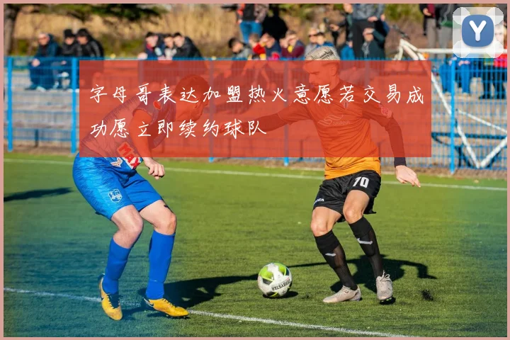 字母哥表达加盟热火意愿若交易成功愿立即续约球队
