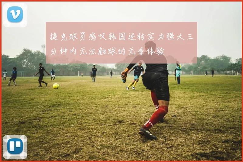 捷克球员感叹韩国逆转实力强大三分钟内无法触球的无奈体验