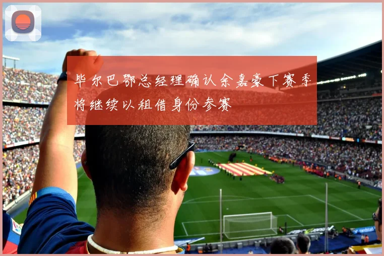 毕尔巴鄂总经理确认余嘉豪下赛季将继续以租借身份参赛
