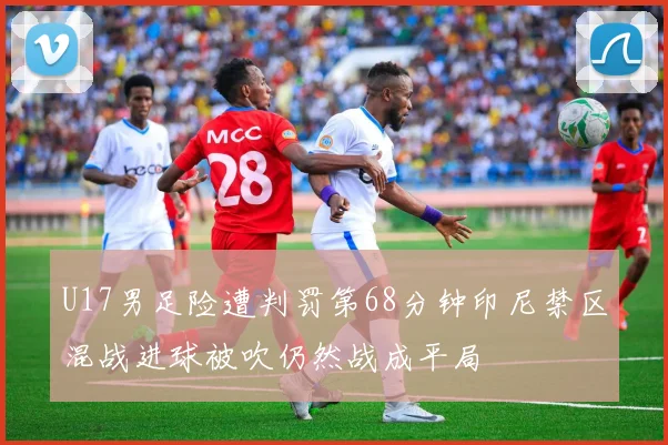U17男足险遭判罚第68分钟印尼禁区混战进球被吹仍然战成平局