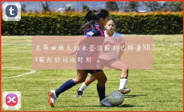 尼昂回顾文班未签顶薪却已跻身NBA前列的讨论时刻