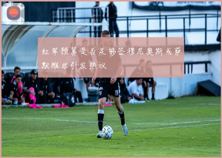 红军预算是否足够签穆尼奥斯或萨默维尔引发热议