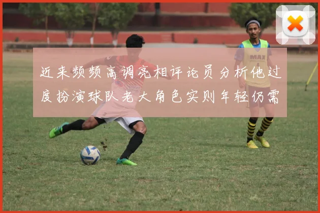 近来频频高调亮相评论员分析他过度扮演球队老大角色实则年轻仍需成长