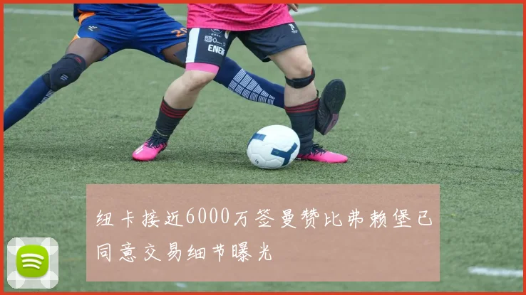 纽卡接近6000万签曼赞比弗赖堡已同意交易细节曝光