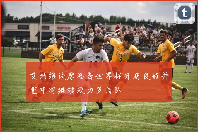 艾纳维谈摩洛哥世界杯开局良好并重申将继续效力罗马队
