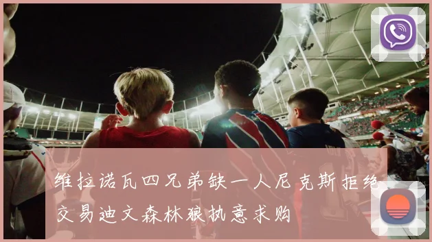 维拉诺瓦四兄弟缺一人尼克斯拒绝交易迪文森林狼执意求购