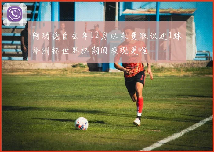 阿玛德自去年12月以来曼联仅进1球非洲杯世界杯期间表现更佳